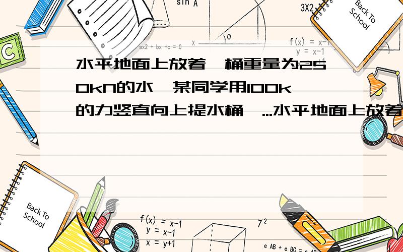 水平地面上放着一桶重量为250kN的水,某同学用100k的力竖直向上提水桶,...水平地面上放着一桶重量为250kN的水,某同学用100k的力竖直向上提水桶,这时水桶受到的合力是?地面受到的压力为?