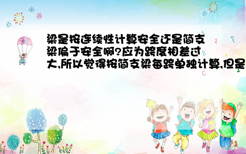 梁是按连续性计算安全还是简支梁偏于安全啊?应为跨度相差过大,所以觉得按简支梁每跨单独计算,但是不知道这样能满足安全要求不?