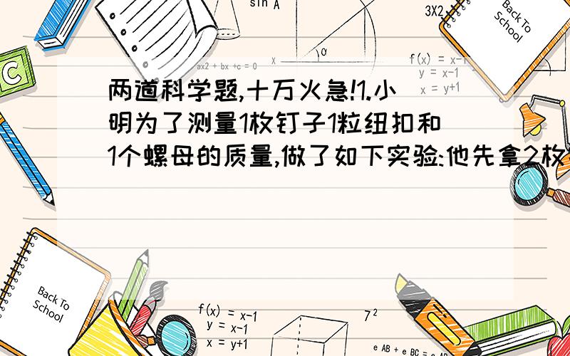 两道科学题,十万火急!1.小明为了测量1枚钉子1粒纽扣和1个螺母的质量,做了如下实验:他先拿2枚钉子放在天平内,将5粒纽扣或4个螺母放入右盆中,天平刚好平衡.然后他又将4粒纽扣放入左盘中,