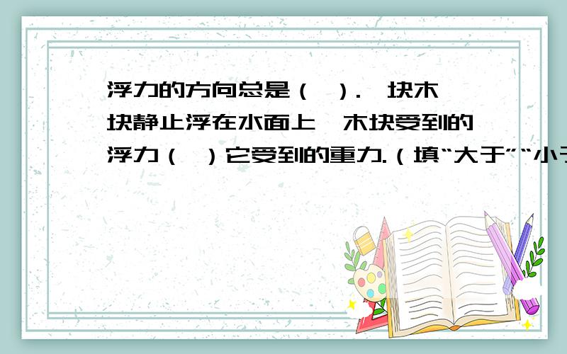 浮力的方向总是（ ）.一块木块静止浮在水面上,木块受到的浮力（ ）它受到的重力.（填“大于”“小于”或“等于”）十分感谢你!