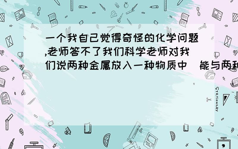 一个我自己觉得奇怪的化学问题,老师答不了我们科学老师对我们说两种金属放入一种物质中（能与两种金属反应）,会先与金属活动性顺序强的先反应完,再与弱的反应.我不同意,大家说说看.