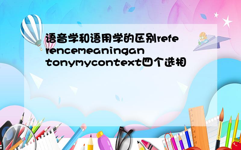 语音学和语用学的区别referencemeaningantonymycontext四个选相