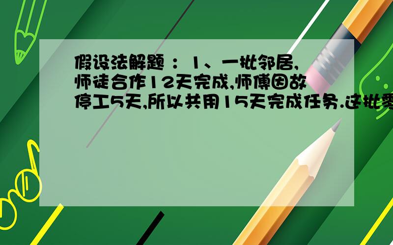 假设法解题 ：1、一批邻居,师徒合作12天完成,师傅因故停工5天,所以共用15天完成任务.这批零件师傅独做多少天?2、一项工程计划50人做30天完成,现在先由24人做10天,假定每人的工作效率相同,