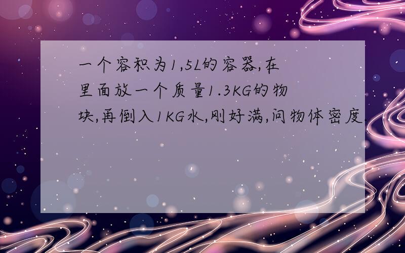 一个容积为1,5L的容器,在里面放一个质量1.3KG的物块,再倒入1KG水,刚好满,问物体密度.