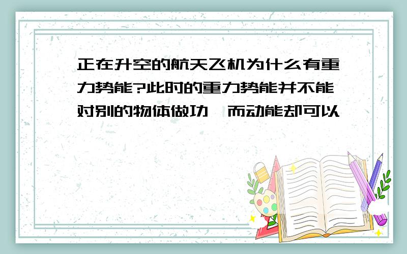 正在升空的航天飞机为什么有重力势能?此时的重力势能并不能对别的物体做功,而动能却可以