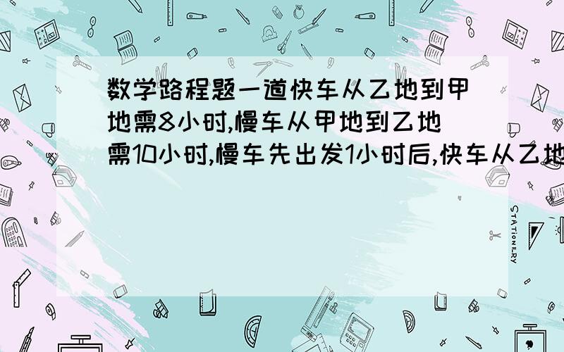 数学路程题一道快车从乙地到甲地需8小时,慢车从甲地到乙地需10小时,慢车先出发1小时后,快车从乙地出发,两车相对而行.求快车出发多少小时后两车相遇?要求列式讲解。