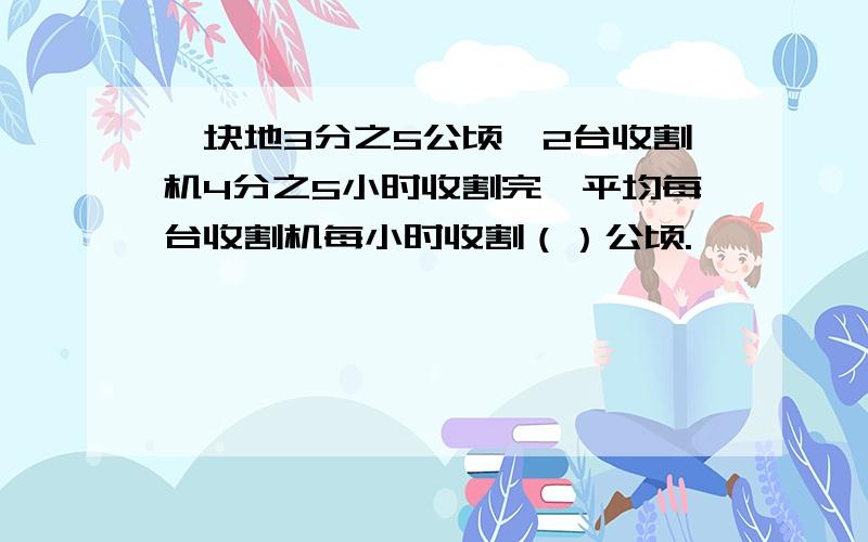 一块地3分之5公顷,2台收割机4分之5小时收割完,平均每台收割机每小时收割（）公顷.