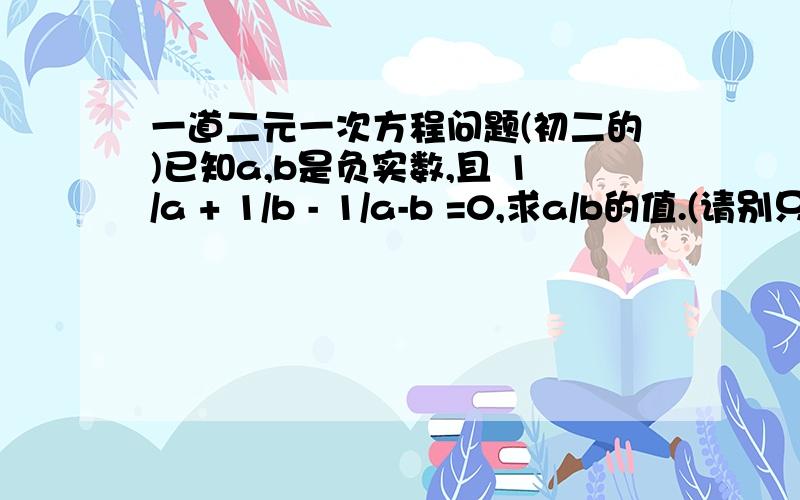 一道二元一次方程问题(初二的)已知a,b是负实数,且 1/a + 1/b - 1/a-b =0,求a/b的值.(请别只写一个答案,最好写出过程和思路)