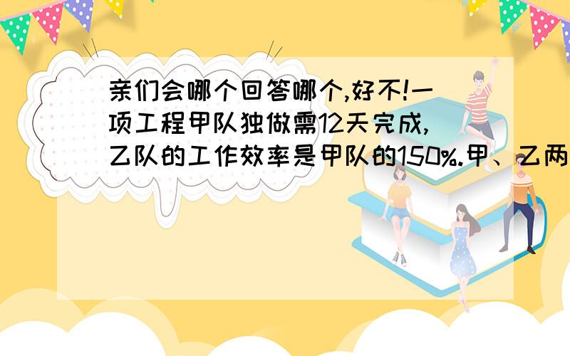 亲们会哪个回答哪个,好不!一项工程甲队独做需12天完成,乙队的工作效率是甲队的150%.甲、乙两队合作需几天完成这项工程的5/6.