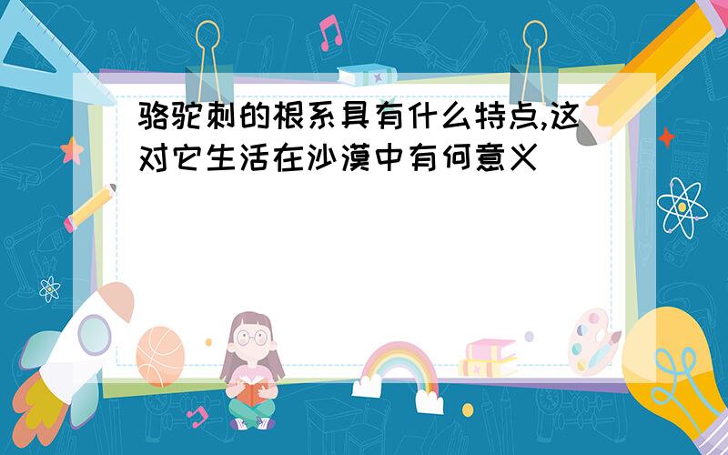 骆驼刺的根系具有什么特点,这对它生活在沙漠中有何意义