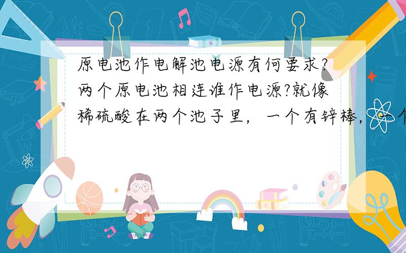 原电池作电解池电源有何要求?两个原电池相连谁作电源?就像稀硫酸在两个池子里，一个有锌棒，一个是碳棒，上方有导线，中间用一铁丝一边放一头，能行么？有电流么？
