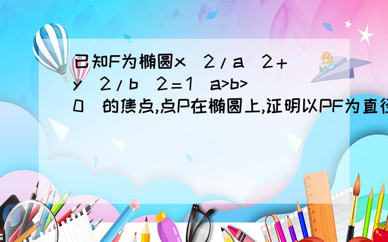 已知F为椭圆x^2/a^2＋y^2/b^2＝1（a>b>0）的焦点,点P在椭圆上,证明以PF为直径以PF为直径的圆与圆x^2＋y^2＝a^2相切!