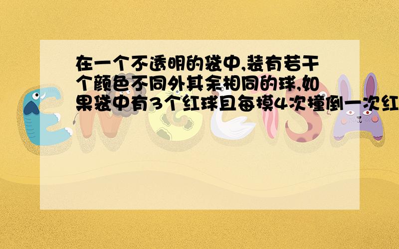 在一个不透明的袋中,装有若干个颜色不同外其余相同的球,如果袋中有3个红球且每摸4次撞倒一次红球,那袋中球总个数为?