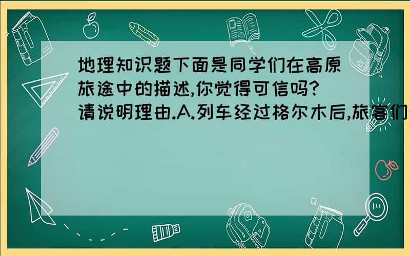 地理知识题下面是同学们在高原旅途中的描述,你觉得可信吗?请说明理由.A.列车经过格尔木后,旅客们开始人工补充氧气.B.透过车窗,成群迁徙的藏羚羊,牦牛和遍地的油菜花,令人心旷神怡.C..列