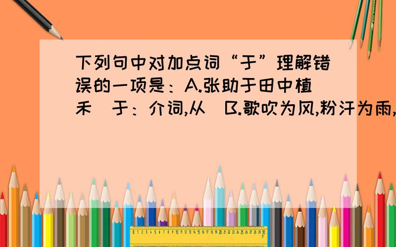 下列句中对加点词“于”理解错误的一项是：A.张助于田中植禾（于：介词,从）B.歌吹为风,粉汗为雨,罗纨之盛,多于堤畔之草（于：介词,比）C.纪昌者,又学射于飞卫（于：介词,向）D.君乃言