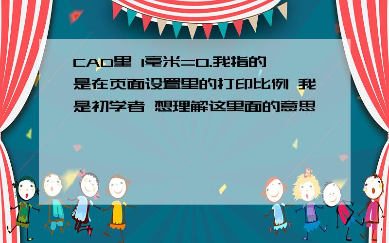 CAD里 1毫米=0.我指的是在页面设置里的打印比例 我是初学者 想理解这里面的意思