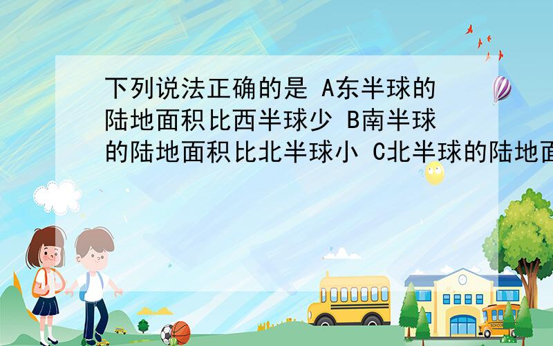 下列说法正确的是 A东半球的陆地面积比西半球少 B南半球的陆地面积比北半球小 C北半球的陆地面积＞海洋面