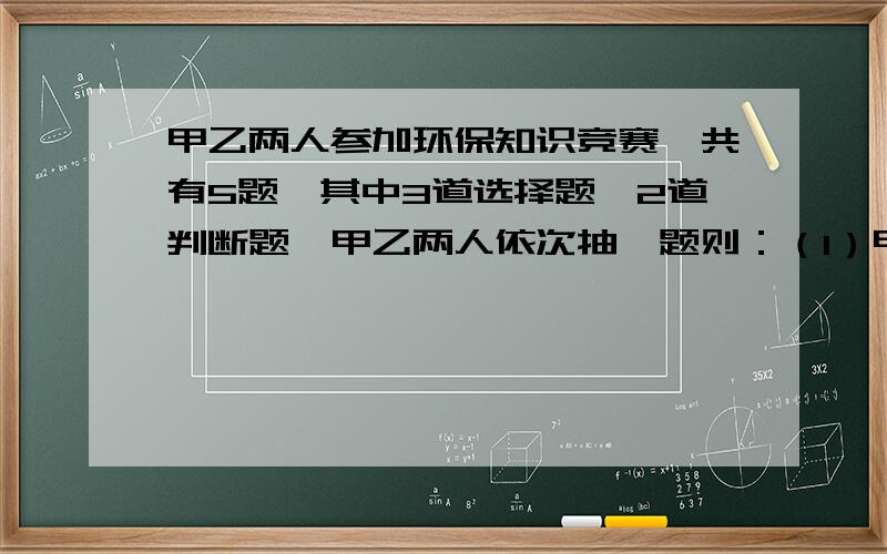 甲乙两人参加环保知识竞赛,共有5题,其中3道选择题,2道判断题,甲乙两人依次抽一题则：（1）甲抽选择题乙抽判断题的概率是多少?（2）甲乙两人中至少有1人抽选择题的概率是多少?