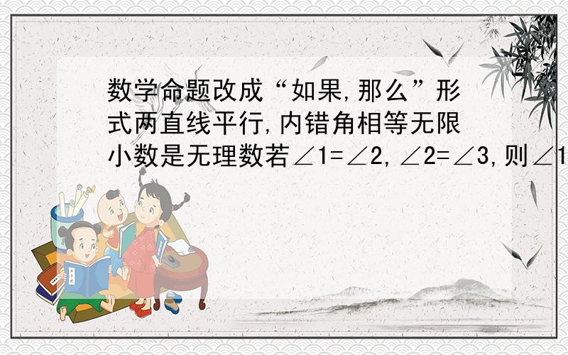 数学命题改成“如果,那么”形式两直线平行,内错角相等无限小数是无理数若∠1=∠2,∠2=∠3,则∠1=∠3同旁内角互补,两直线平行两个正数之差为负数对顶角相等牛只有四只脚