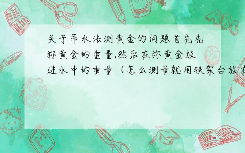 关于吊水法测黄金的问题首先先称黄金的重量,然后在称黄金放进水中的重量（怎么测量就用铁架台放在称上,然后用那个细线吊住那个黄金.得出黄金在水中的重量.）然后用在正常情况下得出