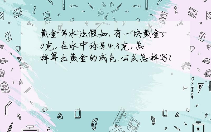 黄金吊水法假如,有一块黄金50克,在水中称是4.3克,怎样算出黄金的成色.公式怎样写?