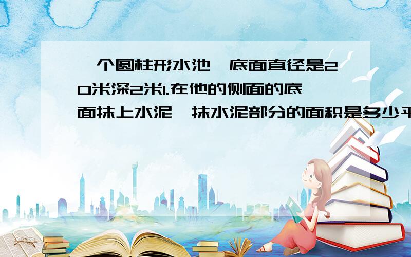 一个圆柱形水池,底面直径是20米深2米1.在他的侧面的底面抹上水泥,抹水泥部分的面积是多少平方米?          2.如果每立方米重1吨,那么这个水池可装多少吨?