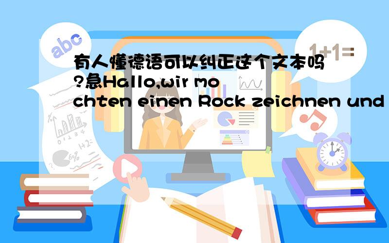 有人懂德语可以纠正这个文本吗?急Hallo,wir mochten einen Rock zeichnen und wir zeigen Ihnen alle Schritte.An erster Stelle,wir müssen einen Bleistift suchen aus,in den meisten Fällen,verweden wir den Druckbleistift mit der Mine con