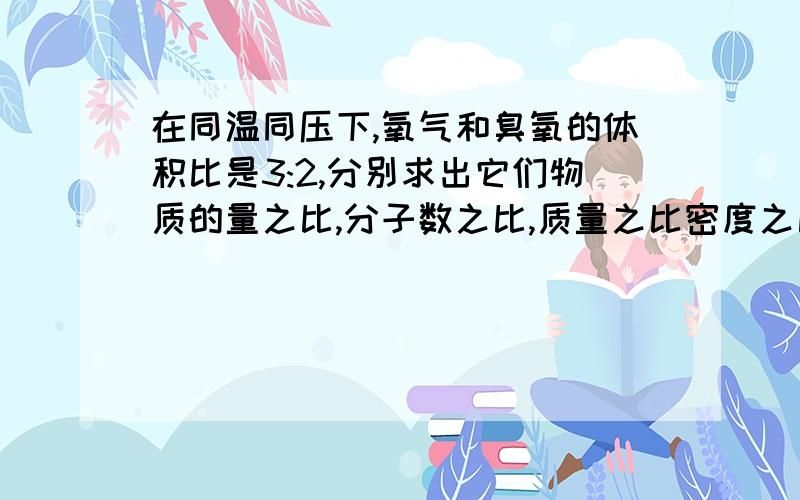 在同温同压下,氧气和臭氧的体积比是3:2,分别求出它们物质的量之比,分子数之比,质量之比密度之比和原子个数之比