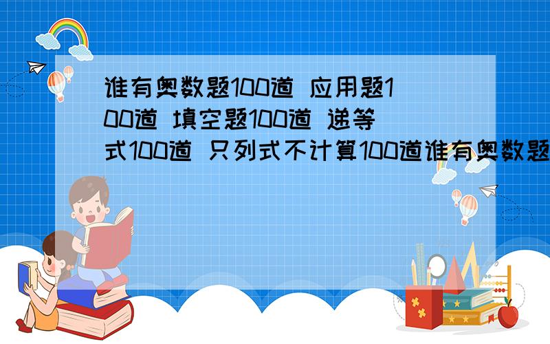 谁有奥数题100道 应用题100道 填空题100道 递等式100道 只列式不计算100道谁有奥数题100道 应用题100道 填空题100道 递等式100道我需要快,越多越好!最好要有趣的,有难度的.不要找规律!不要建议!