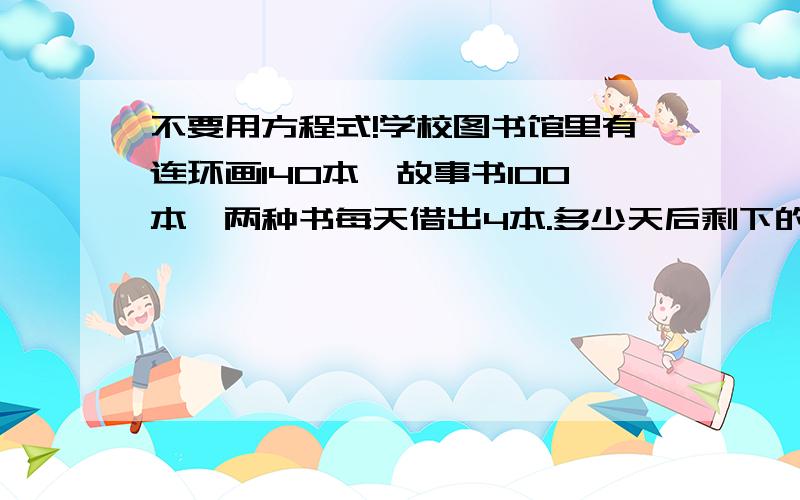 不要用方程式!学校图书馆里有连环画140本,故事书100本,两种书每天借出4本.多少天后剩下的连环画是故事书的3倍.