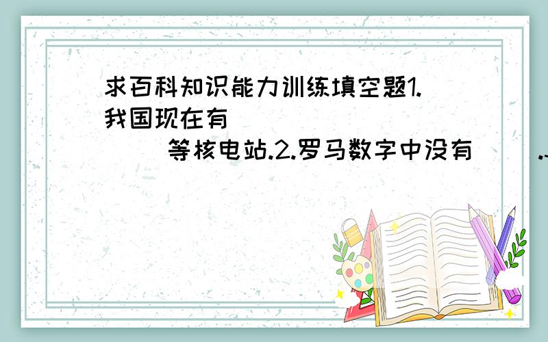 求百科知识能力训练填空题1.我国现在有（ ）（ ）（ ）（ ）等核电站.2.罗马数字中没有（ ）.3.世界上最著名的大峡谷当属美国的（ ）大峡谷.4.人脑在摄氏（ ）度思维最敏捷.5.电影《霸王