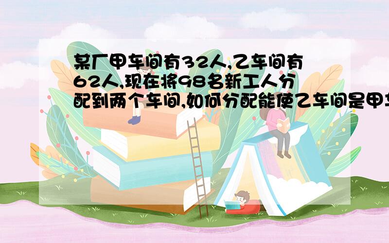 某厂甲车间有32人,乙车间有62人,现在将98名新工人分配到两个车间,如何分配能使乙车间是甲车间的3倍用一元一次方程解