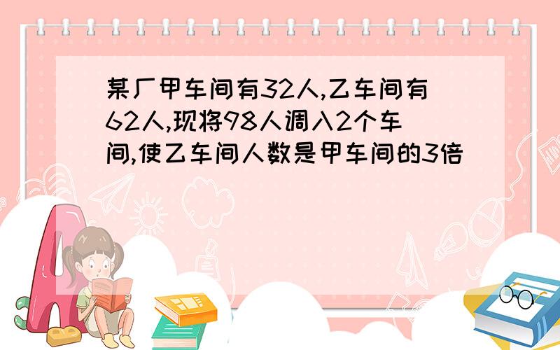 某厂甲车间有32人,乙车间有62人,现将98人调入2个车间,使乙车间人数是甲车间的3倍