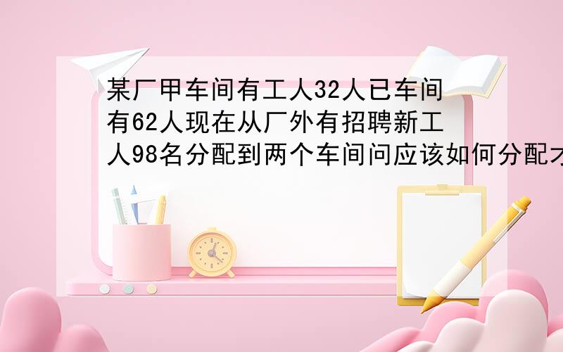 某厂甲车间有工人32人已车间有62人现在从厂外有招聘新工人98名分配到两个车间问应该如何分配才能使乙车间人数是甲车间人数的3倍.用方程解