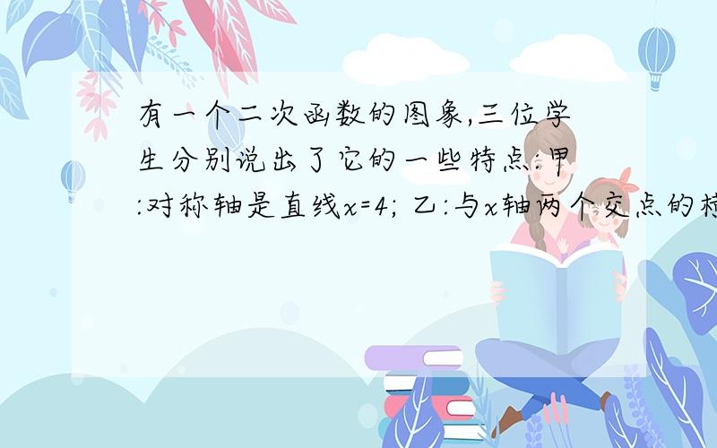 有一个二次函数的图象,三位学生分别说出了它的一些特点:甲:对称轴是直线x=4; 乙:与x轴两个交点的横坐标都有一个二次函数的图象,三位学生分别说出了它的一些特点:甲:对称轴是直线x=4; 乙: