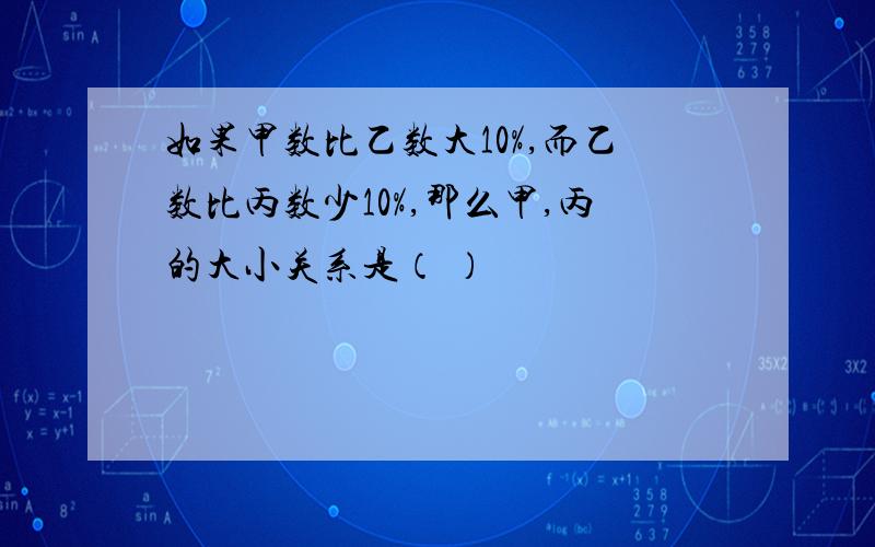 如果甲数比乙数大10%,而乙数比丙数少10%,那么甲,丙的大小关系是（ ）