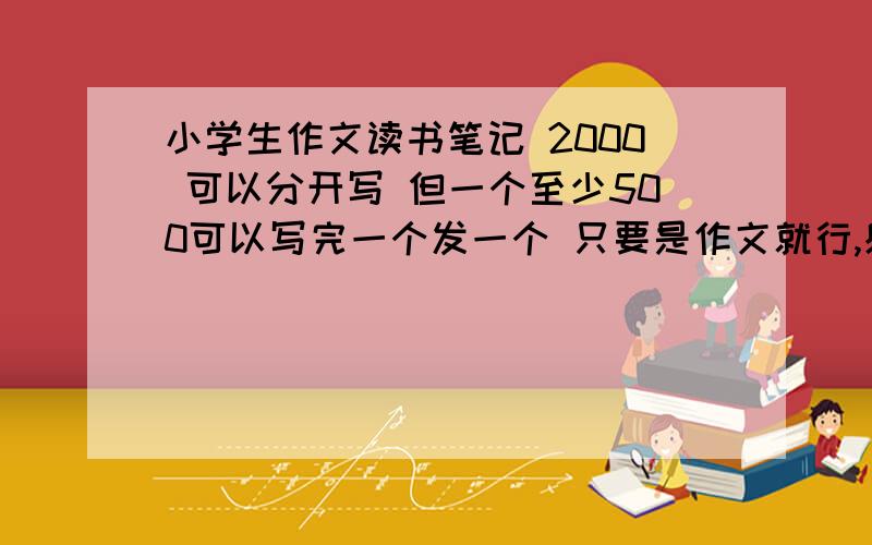 小学生作文读书笔记 2000 可以分开写 但一个至少500可以写完一个发一个 只要是作文就行,感想 好词都行好词好句好段