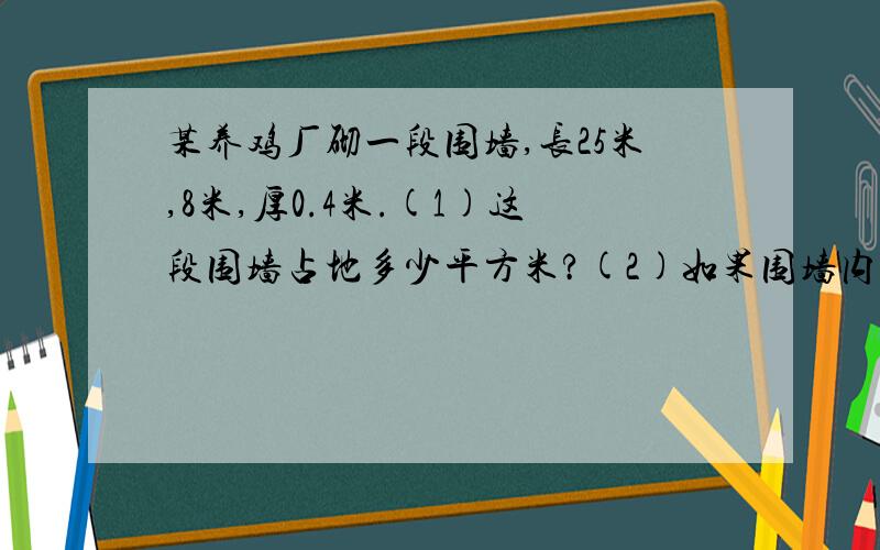 某养鸡厂砌一段围墙,长25米,8米,厚0.4米.(1)这段围墙占地多少平方米?(2)如果围墙内外两段都需粉刷,粉刷面积是多少平方米?(3)如果每立方米用120块砖,共需用多少块砖?(1)25X2.8=70平方米（2）（25X