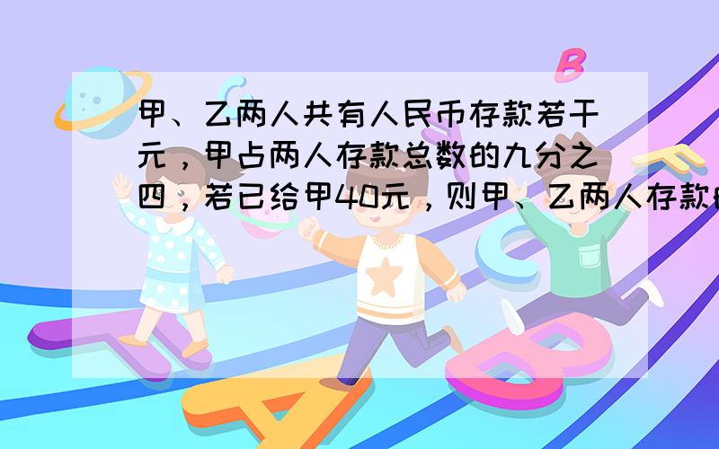 甲、乙两人共有人民币存款若干元，甲占两人存款总数的九分之四，若已给甲40元，则甲、乙两人存款的钱数相等。问甲、乙两人原来各有存款多少元？