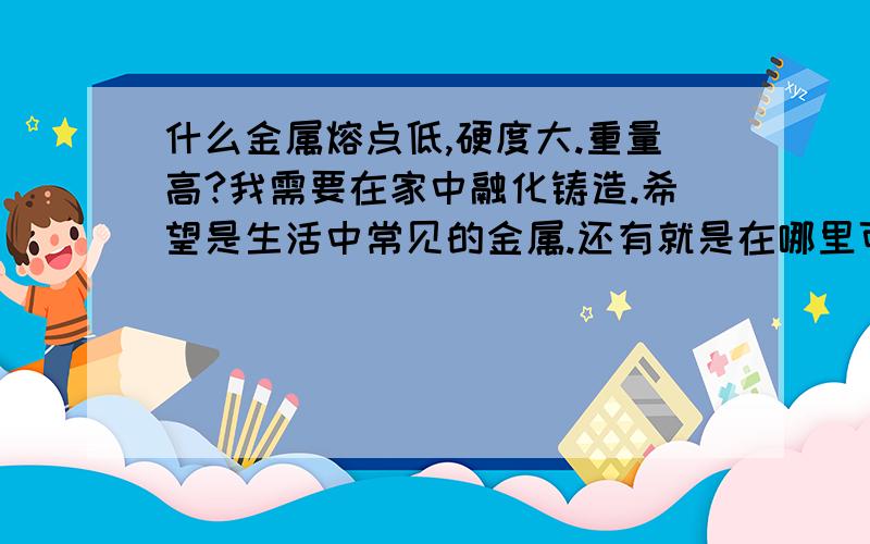 什么金属熔点低,硬度大.重量高?我需要在家中融化铸造.希望是生活中常见的金属.还有就是在哪里可以买到.速解.好买到么？