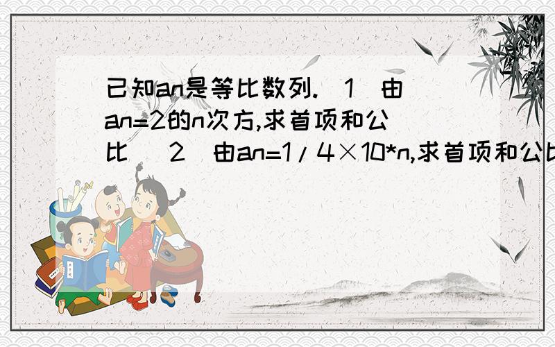 已知an是等比数列.（1）由an=2的n次方,求首项和公比 （2）由an=1/4×10*n,求首项和公比