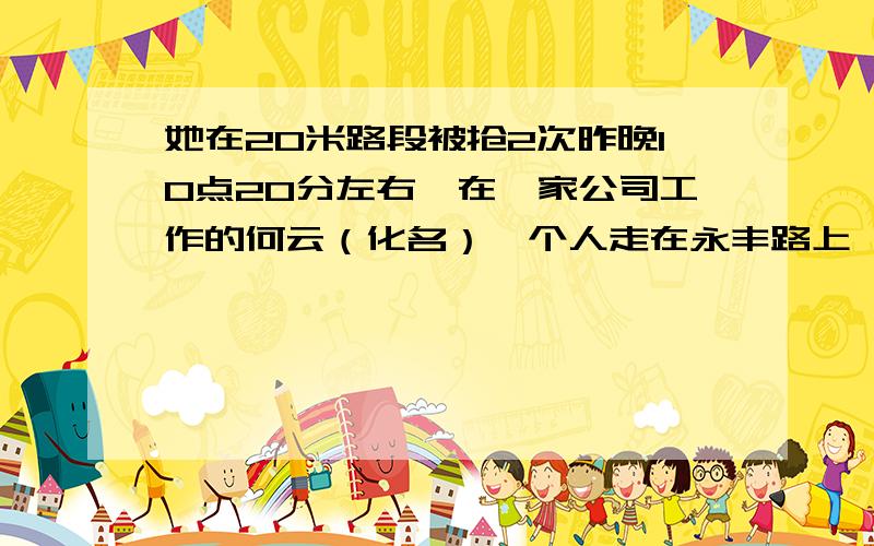 她在20米路段被抢2次昨晚10点20分左右,在一家公司工作的何云（化名）一个人走在永丰路上,突然从路边蹿出一个男子来,一把就抢走了她手里的手机,并飞快地逃走了.何云一时间吓呆了,也没有