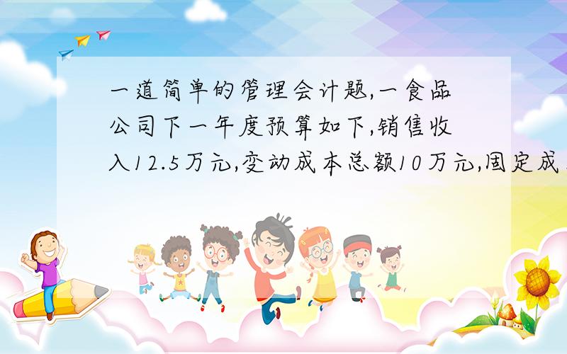 一道简单的管理会计题,一食品公司下一年度预算如下,销售收入12.5万元,变动成本总额10万元,固定成本1万元.1）能实现多少利润2）在下列情况下,计算公司的获利a 销量增加10%（销量怎么算）b