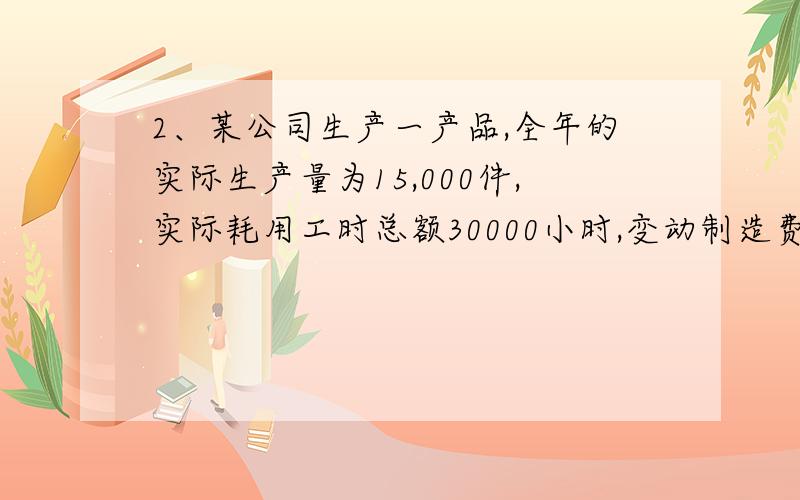 2、某公司生产一产品,全年的实际生产量为15,000件,实际耗用工时总额30000小时,变动制造费用实际支出额为45,000元.变动制造费用标准工时分配率为1.6元/小时,变动制造费用标准工时定额1.8小时/