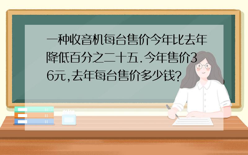 一种收音机每台售价今年比去年降低百分之二十五.今年售价36元,去年每台售价多少钱?