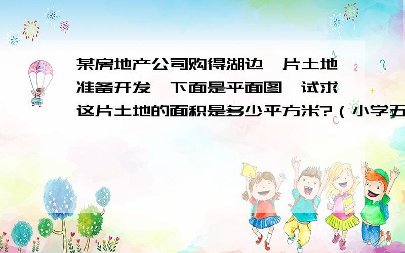 某房地产公司购得湖边一片土地准备开发,下面是平面图,试求这片土地的面积是多少平方米?（小学五年级）小学五年级没学圆啊 弧长神马的吧~!求帮助啊!