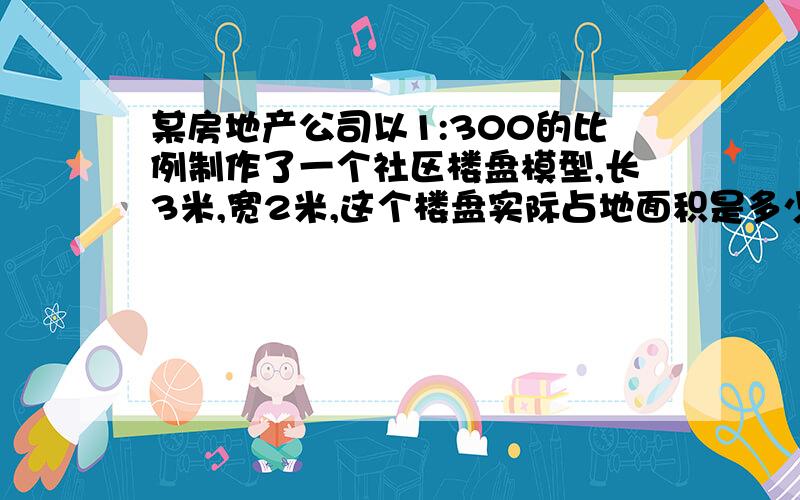 某房地产公司以1:300的比例制作了一个社区楼盘模型,长3米,宽2米,这个楼盘实际占地面积是多少?算式最好讲解、、、、、、好的提高悬赏!