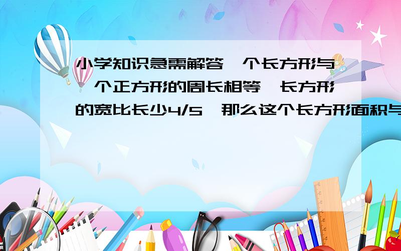 小学知识急需解答一个长方形与一个正方形的周长相等,长方形的宽比长少4/5,那么这个长方形面积与正方形面积之比是多少?