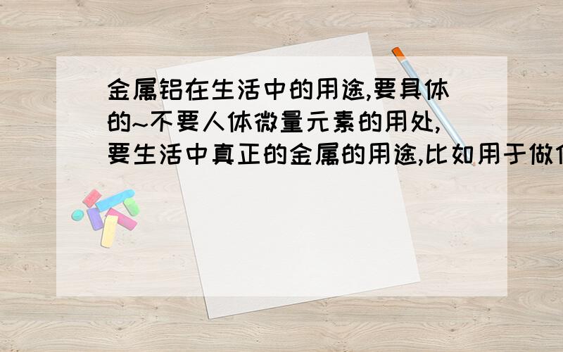 金属铝在生活中的用途,要具体的~不要人体微量元素的用处,要生活中真正的金属的用途,比如用于做什么,有什么好处,坏处,有什么特点什么的,在各种地方使用它又有什么好处~谢