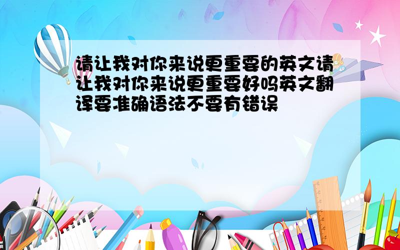 请让我对你来说更重要的英文请让我对你来说更重要好吗英文翻译要准确语法不要有错误